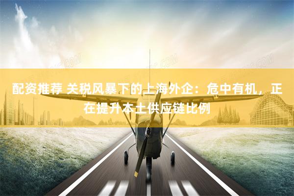 配资推荐 关税风暴下的上海外企：危中有机，正在提升本土供应链比例