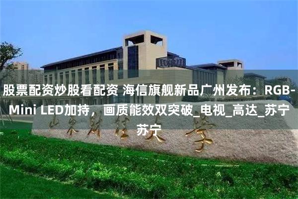 股票配资炒股看配资 海信旗舰新品广州发布：RGB-Mini LED加持，画质能效双突破_电视_高达_苏宁