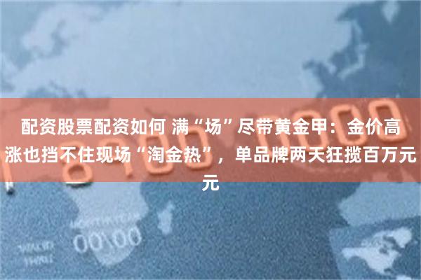 配资股票配资如何 满“场”尽带黄金甲：金价高涨也挡不住现场“淘金热”，单品牌两天狂揽百万元