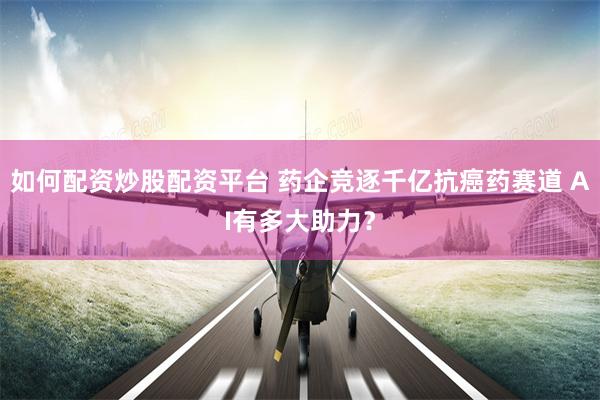 如何配资炒股配资平台 药企竞逐千亿抗癌药赛道 AI有多大助力？