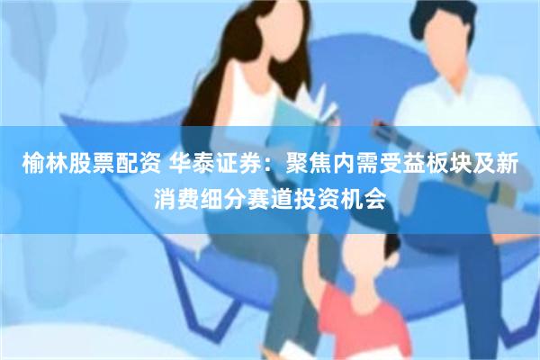 榆林股票配资 华泰证券：聚焦内需受益板块及新消费细分赛道投资机会