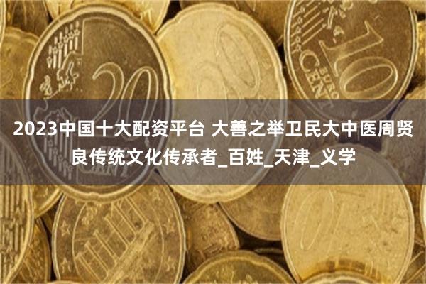 2023中国十大配资平台 大善之举卫民大中医周贤良传统文化传承者_百姓_天津_义学