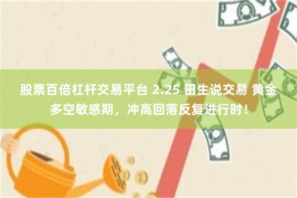 股票百倍杠杆交易平台 2.25 田生说交易 黄金多空敏感期，冲高回落反复进行时！