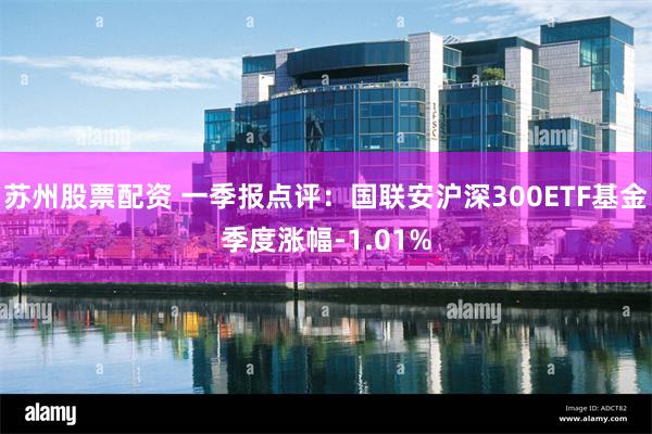 苏州股票配资 一季报点评：国联安沪深300ETF基金季度涨幅-1.01%