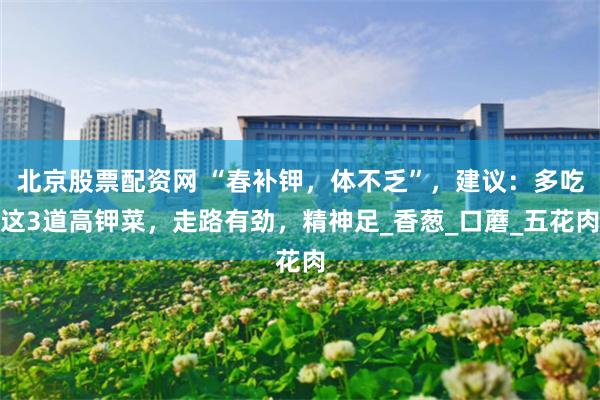 北京股票配资网 “春补钾，体不乏”，建议：多吃这3道高钾菜，走路有劲，精神足_香葱_口蘑_五花肉