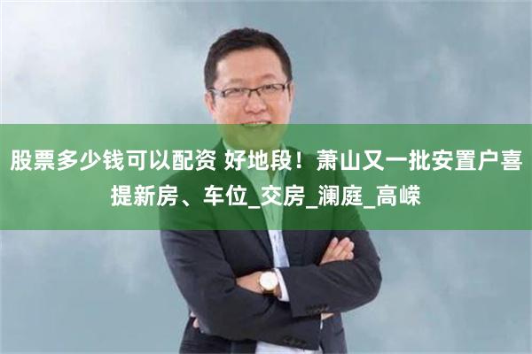 股票多少钱可以配资 好地段！萧山又一批安置户喜提新房、车位_交房_澜庭_高嵘