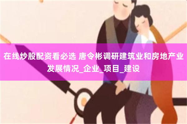 在线炒股配资看必选 唐令彬调研建筑业和房地产业发展情况_企业_项目_建设