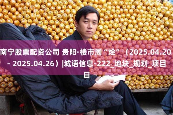 南宁股票配资公司 贵阳·楼市周“烩”（2025.04.20 - 2025.04.26）|城语信息·222_地块_规划_项目