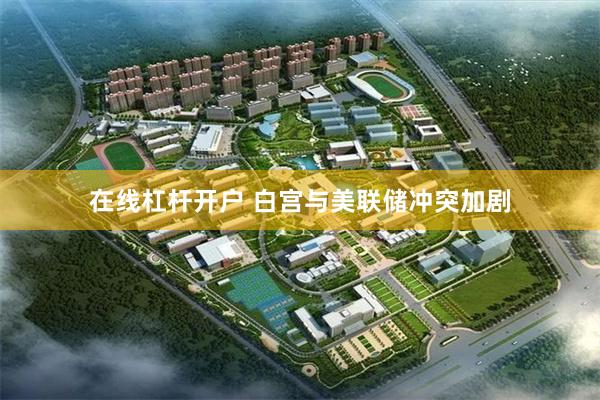 在线杠杆开户 白宫与美联储冲突加剧
