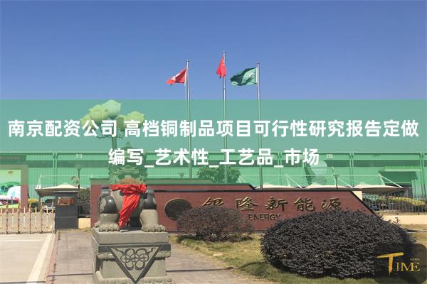南京配资公司 高档铜制品项目可行性研究报告定做编写_艺术性_工艺品_市场