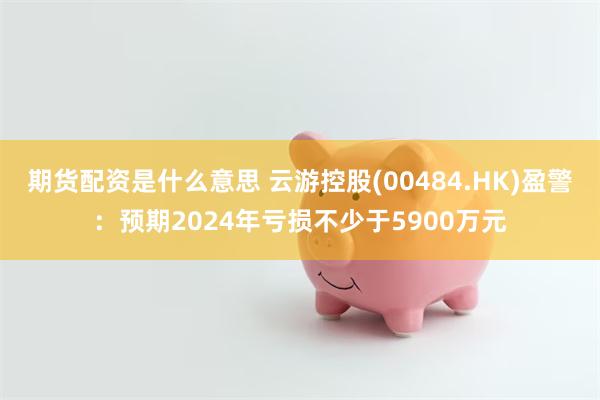 期货配资是什么意思 云游控股(00484.HK)盈警：预期2024年亏损不少于5900万元