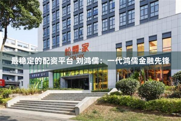 最稳定的配资平台 刘鸿儒：一代鸿儒金融先锋