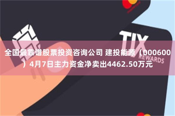 全国最靠谱股票投资咨询公司 建投能源（000600）4月7日主力资金净卖出4462.50万元