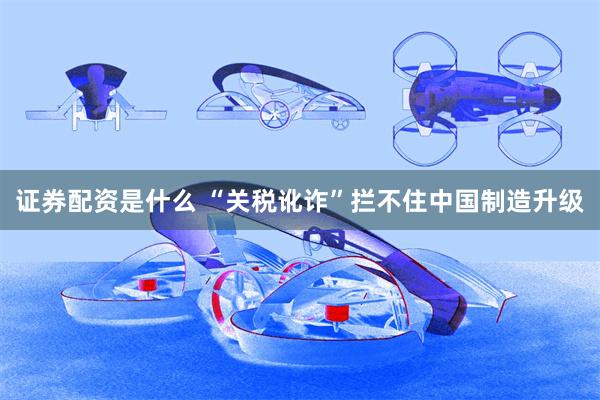 证券配资是什么 “关税讹诈”拦不住中国制造升级