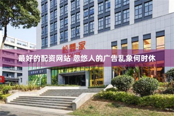 最好的配资网站 忽悠人的广告乱象何时休