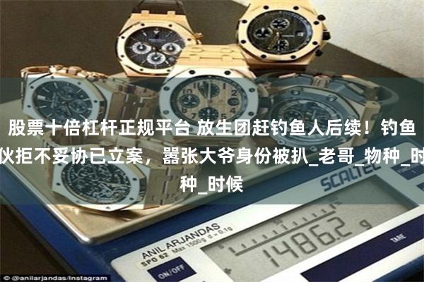 股票十倍杠杆正规平台 放生团赶钓鱼人后续！钓鱼小伙拒不妥协已立案，嚣张大爷身份被扒_老哥_物种_时候