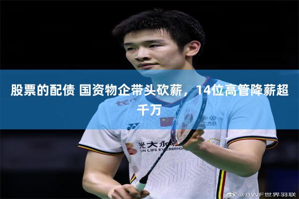 股票的配债 国资物企带头砍薪，14位高管降薪超千万