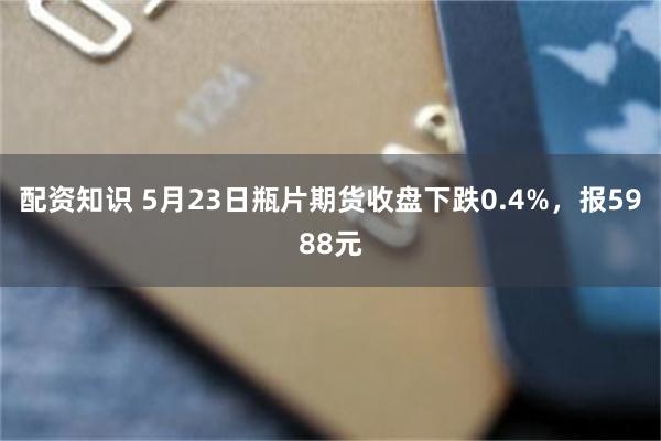 配资知识 5月23日瓶片期货收盘下跌0.4%，报5988元