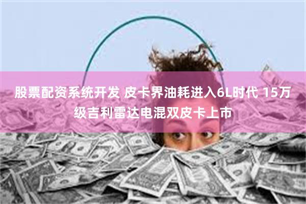 股票配资系统开发 皮卡界油耗进入6L时代 15万级吉利雷达电混双皮卡上市