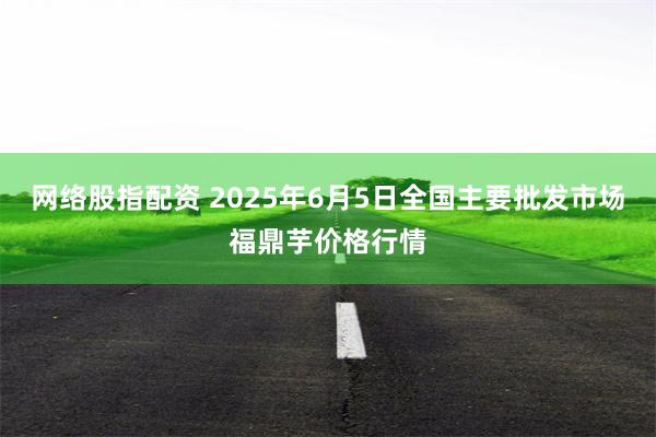 网络股指配资 2025年6月5日全国主要批发市场福鼎芋价格行情