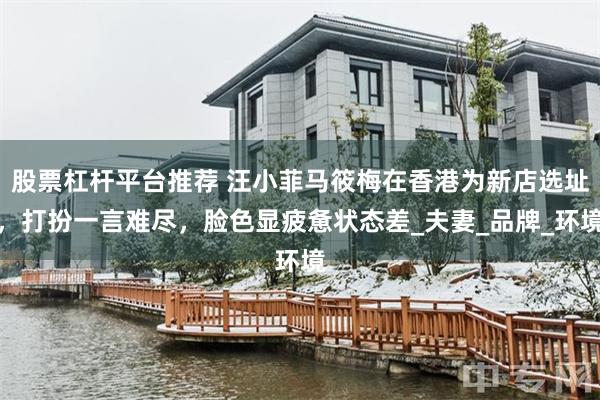 股票杠杆平台推荐 汪小菲马筱梅在香港为新店选址，打扮一言难尽，脸色显疲惫状态差_夫妻_品牌_环境