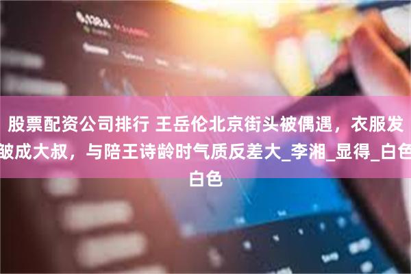 股票配资公司排行 王岳伦北京街头被偶遇，衣服发皱成大叔，与陪王诗龄时气质反差大_李湘_显得_白色