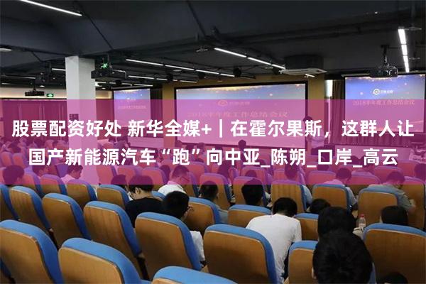 股票配资好处 新华全媒+｜在霍尔果斯，这群人让国产新能源汽车“跑”向中亚_陈朔_口岸_高云