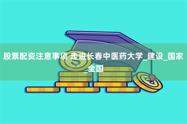 股票配资注意事项 走进长春中医药大学_建设_国家_全国