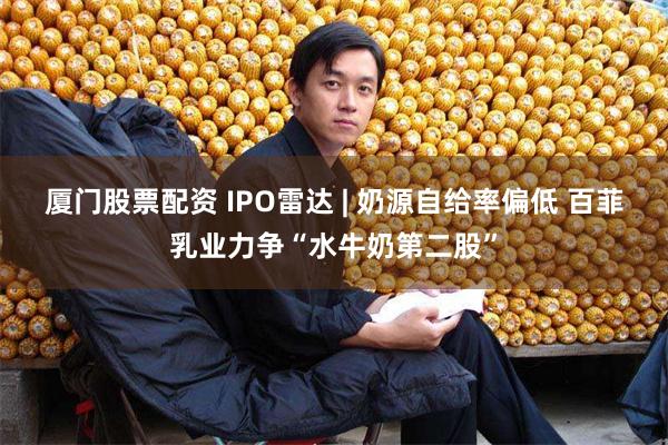 厦门股票配资 IPO雷达 | 奶源自给率偏低 百菲乳业力争“水牛奶第二股”