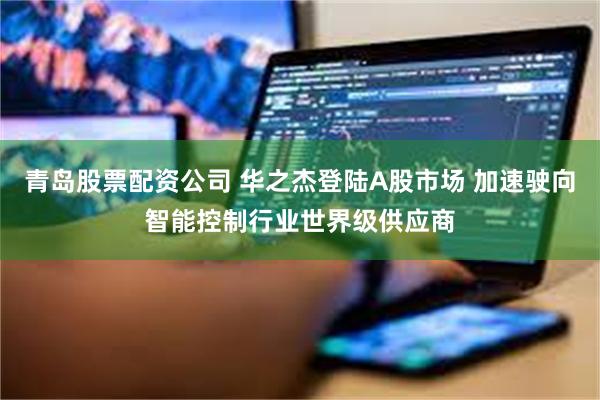 青岛股票配资公司 华之杰登陆A股市场 加速驶向智能控制行业世界级供应商