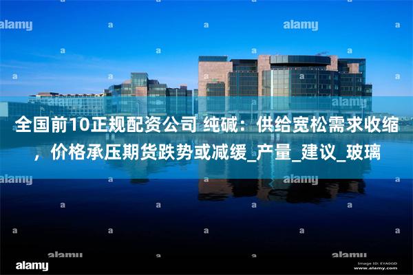 全国前10正规配资公司 纯碱：供给宽松需求收缩，价格承压期货跌势或减缓_产量_建议_玻璃