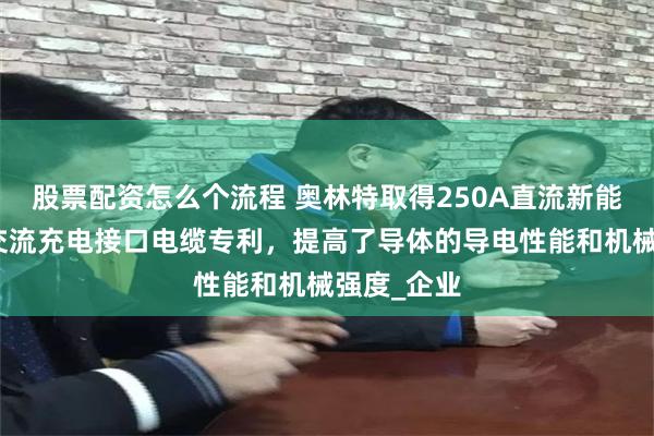 股票配资怎么个流程 奥林特取得250A直流新能源汽车用交流充电接口电缆专利，提高了导体的导电性能和机械强度_企业
