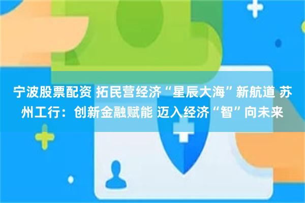 宁波股票配资 拓民营经济“星辰大海”新航道 苏州工行：创新金融赋能 迈入经济“智”向未来