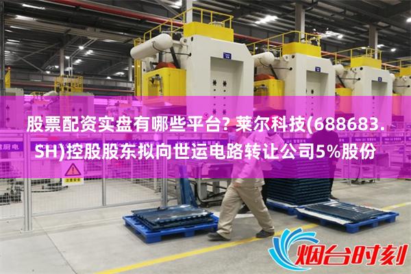股票配资实盘有哪些平台? 莱尔科技(688683.SH)控股股东拟向世运电路转让公司5%股份