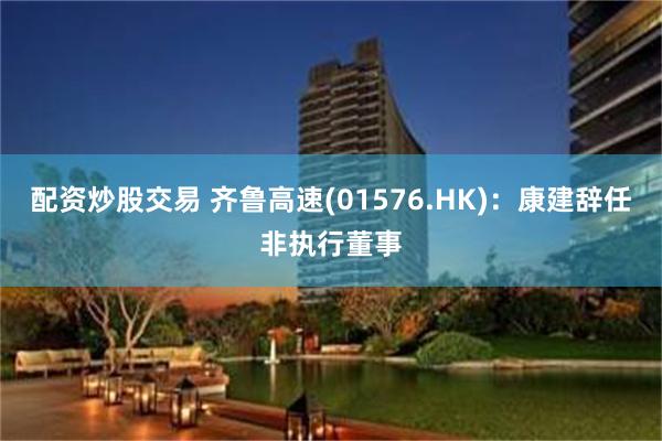 配资炒股交易 齐鲁高速(01576.HK)：康建辞任非执行董事