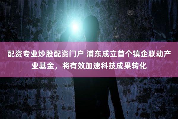 配资专业炒股配资门户 浦东成立首个镇企联动产业基金，将有效加速科技成果转化