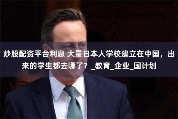 炒股配资平台利息 大量日本人学校建立在中国，出来的学生都去哪了？_教育_企业_国计划
