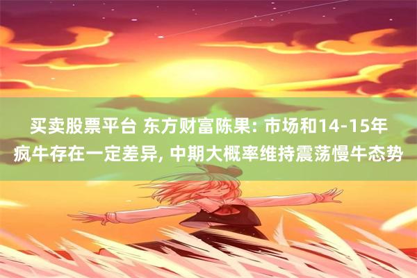 买卖股票平台 东方财富陈果: 市场和14-15年疯牛存在一定差异, 中期大概率维持震荡慢牛态势