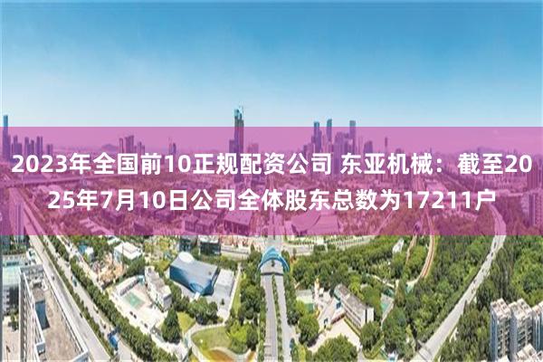 2023年全国前10正规配资公司 东亚机械：截至2025年7月10日公司全体股东总数为17211户