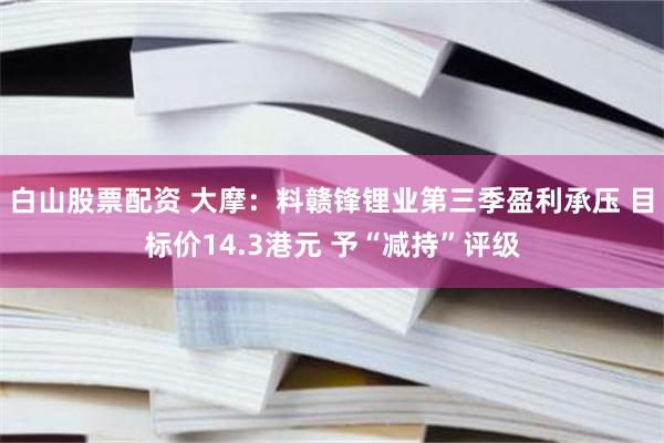 白山股票配资 大摩：料赣锋锂业第三季盈利承压 目标价14.3港元 予“减持”评级