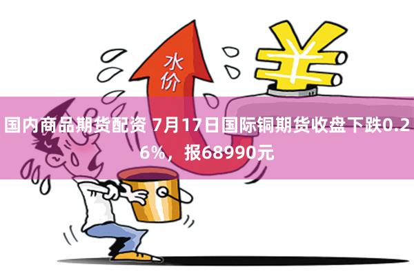 国内商品期货配资 7月17日国际铜期货收盘下跌0.26%，报68990元