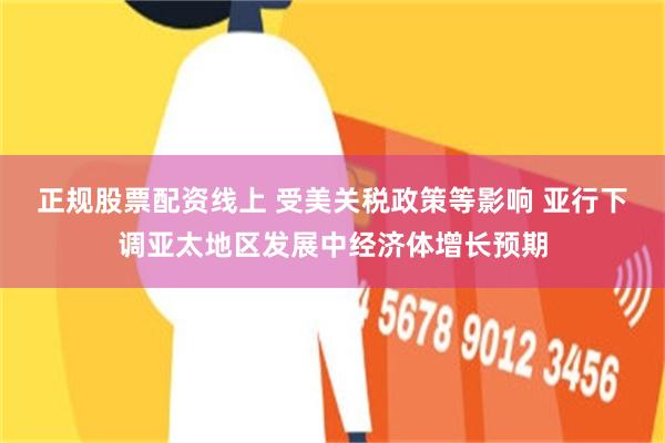 正规股票配资线上 受美关税政策等影响 亚行下调亚太地区发展中经济体增长预期