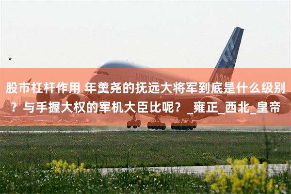 股市杠杆作用 年羹尧的抚远大将军到底是什么级别？与手握大权的军机大臣比呢？_雍正_西北_皇帝