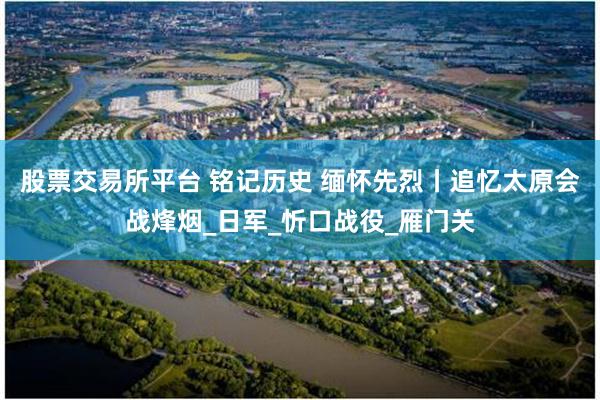 股票交易所平台 铭记历史 缅怀先烈丨追忆太原会战烽烟_日军_忻口战役_雁门关