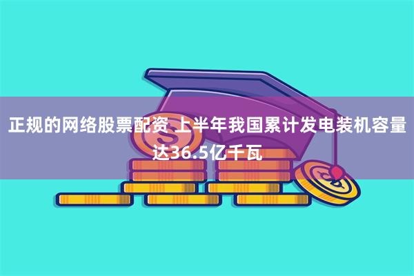 正规的网络股票配资 上半年我国累计发电装机容量达36.5亿千瓦