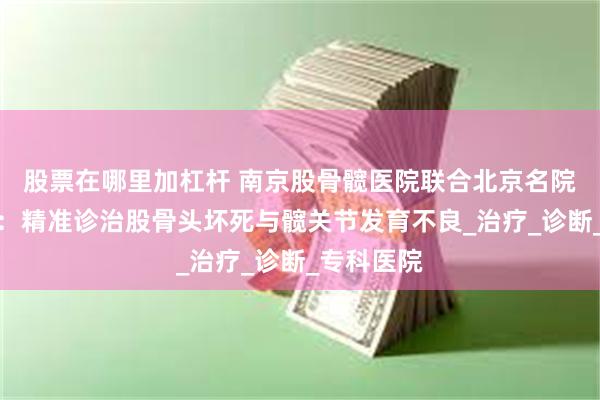 股票在哪里加杠杆 南京股骨髋医院联合北京名院专家共研：精准诊治股骨头坏死与髋关节发育不良_治疗_诊断_专科医院