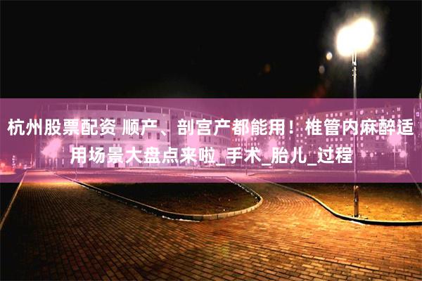 杭州股票配资 顺产、剖宫产都能用！椎管内麻醉适用场景大盘点来啦_手术_胎儿_过程