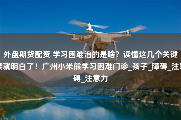 外盘期货配资 学习困难治的是啥？读懂这几个关键因素就明白了！广州小米熊学习困难门诊_孩子_障碍_注意力