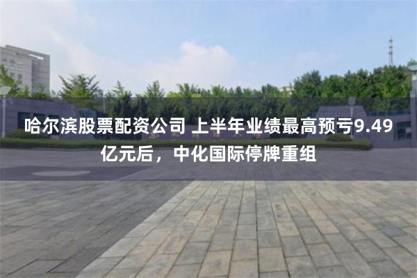 哈尔滨股票配资公司 上半年业绩最高预亏9.49亿元后，中化国际停牌重组