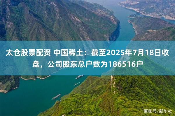太仓股票配资 中国稀土：截至2025年7月18日收盘，公司股东总户数为186516户